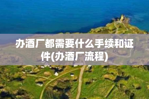 办酒厂都需要什么手续和证件(办酒厂流程)