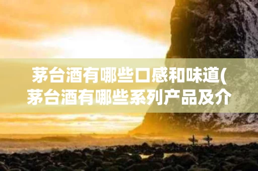 茅台酒有哪些口感和味道(茅台酒有哪些系列产品及介绍)