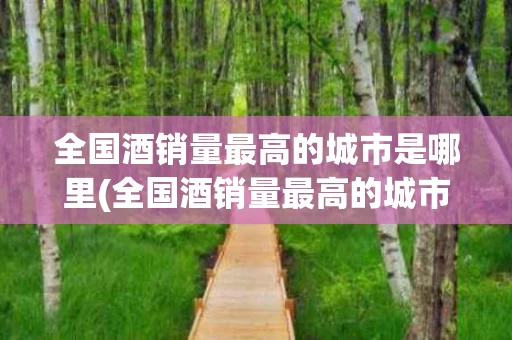 全国酒销量最高的城市是哪里(全国酒销量最高的城市是哪里的)