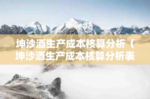 坤沙酒生产成本核算分析（坤沙酒生产成本核算分析表）
