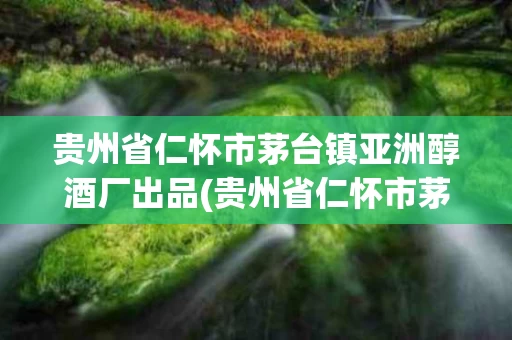 贵州省仁怀市茅台镇亚洲醇酒厂出品(贵州省仁怀市茅台镇亚洲醇酒厂出品名单)