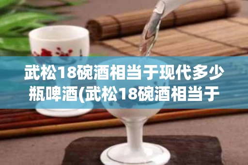 武松18碗酒相当于现代多少瓶啤酒(武松18碗酒相当于现代多少瓶啤酒呢)