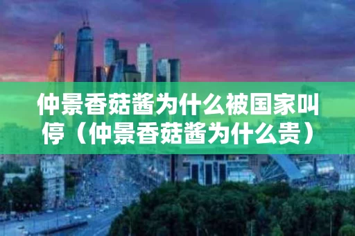 仲景香菇酱为什么被国家叫停（仲景香菇酱为什么贵）