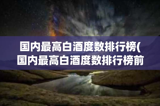 国内最高白酒度数排行榜(国内最高白酒度数排行榜前十)