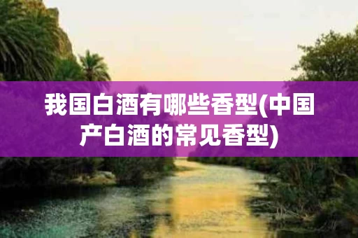 我国白酒有哪些香型(中国产白酒的常见香型)