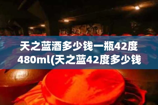天之蓝酒多少钱一瓶42度480ml(天之蓝42度多少钱一瓶绵柔型480ml)