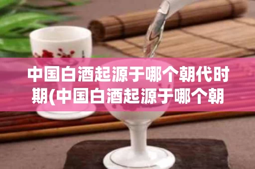 中国白酒起源于哪个朝代时期(中国白酒起源于哪个朝代时期的)