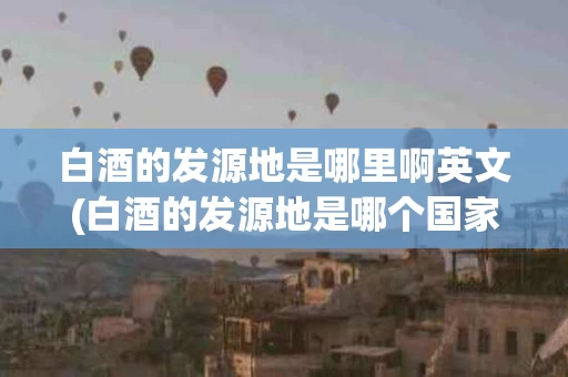 白酒的发源地是哪里啊英文(白酒的发源地是哪个国家)