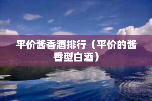 平价酱香酒排行（平价的酱香型白酒）