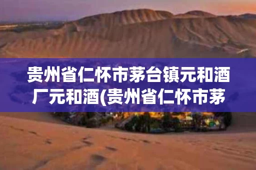 贵州省仁怀市茅台镇元和酒厂元和酒(贵州省仁怀市茅台镇元和酒业有限公司)