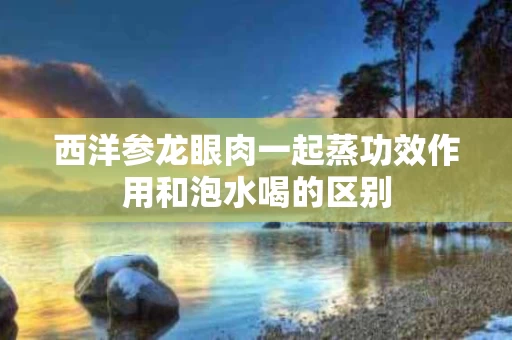 西洋参龙眼肉一起蒸功效作用和泡水喝的区别