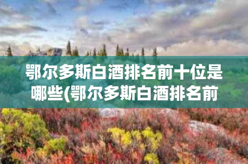鄂尔多斯白酒排名前十位是哪些(鄂尔多斯白酒排名前十位是哪些牌子)
