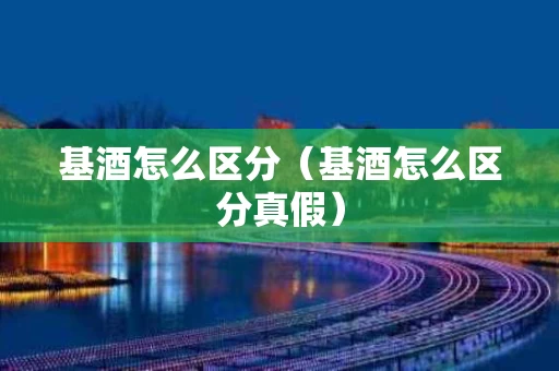 基酒怎么区分（基酒怎么区分真假）