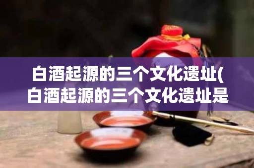 白酒起源的三个文化遗址(白酒起源的三个文化遗址是)