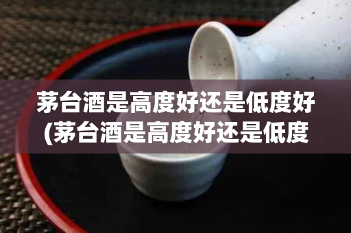 茅台酒是高度好还是低度好(茅台酒是高度好还是低度好喝)