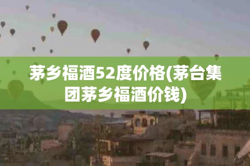 茅乡福酒52度价格(茅台集团茅乡福酒价钱)