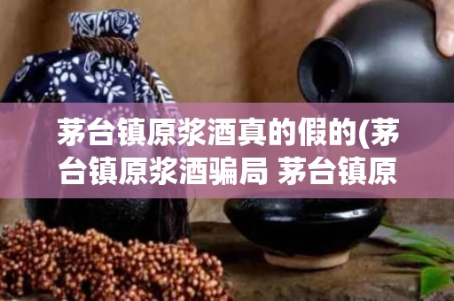 茅台镇原浆酒真的假的(茅台镇原浆酒骗局 茅台镇原浆酒价格是多少)