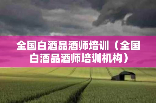 全国白酒品酒师培训（全国白酒品酒师培训机构）
