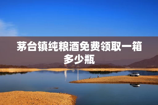 茅台镇纯粮酒免费领取一箱多少瓶