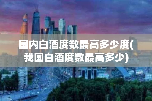 国内白酒度数最高多少度(我国白酒度数最高多少)