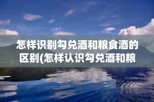 怎样识别勾兑酒和粮食酒的区别(怎样认识勾兑酒和粮食酒)