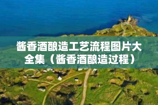 酱香酒酿造工艺流程图片大全集（酱香酒酿造过程）