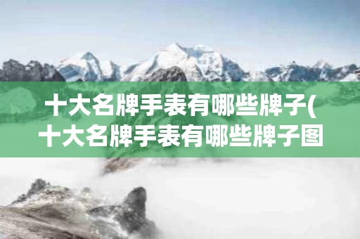十大名牌手表有哪些牌子(十大名牌手表有哪些牌子图片)