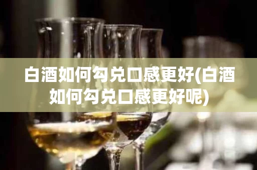 白酒如何勾兑口感更好(白酒如何勾兑口感更好呢)