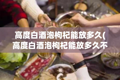 高度白酒泡枸杞能放多久(高度白酒泡枸杞能放多久不变质)