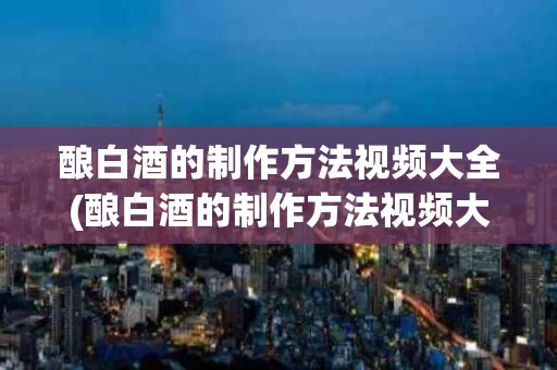 酿白酒的制作方法视频大全(酿白酒的制作方法视频大全图解)