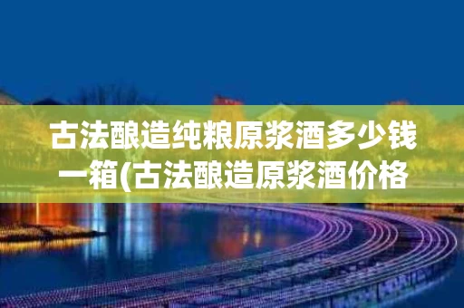 古法酿造纯粮原浆酒多少钱一箱(古法酿造原浆酒价格)