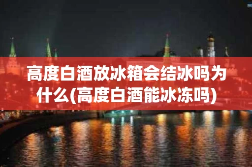 高度白酒放冰箱会结冰吗为什么(高度白酒能冰冻吗)