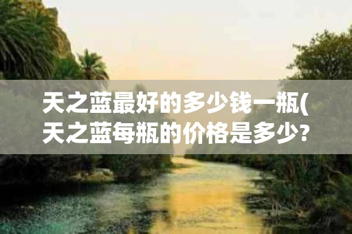 天之蓝最好的多少钱一瓶(天之蓝每瓶的价格是多少?)