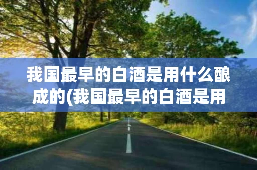 我国最早的白酒是用什么酿成的(我国最早的白酒是用什么酿成的呢)