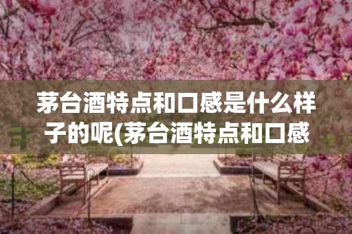 茅台酒特点和口感是什么样子的呢(茅台酒特点和口感是什么样子的呢视频)
