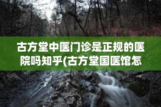 古方堂中医门诊是正规的医院吗知乎(古方堂国医馆怎么样)
