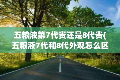五粮液第7代贵还是8代贵(五粮液7代和8代外观怎么区分)