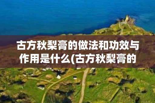 古方秋梨膏的做法和功效与作用是什么(古方秋梨膏的做法和功效与作用是什么呢)
