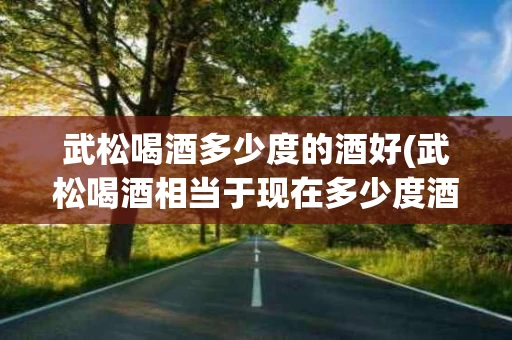 武松喝酒多少度的酒好(武松喝酒相当于现在多少度酒)