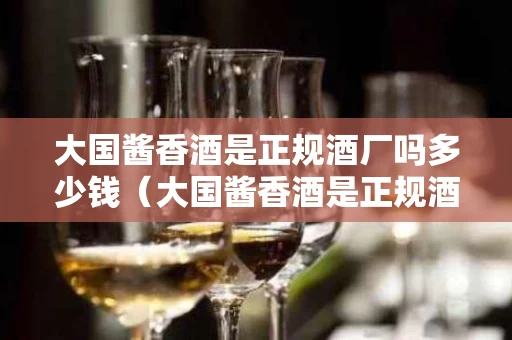 大国酱香酒是正规酒厂吗多少钱（大国酱香酒是正规酒厂吗多少钱一瓶）