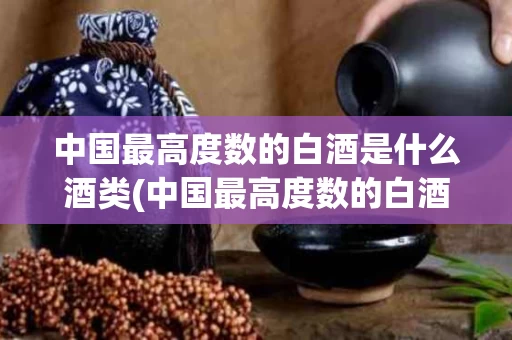 中国最高度数的白酒是什么酒类(中国最高度数的白酒叫什么)