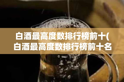 白酒最高度数排行榜前十(白酒最高度数排行榜前十名有哪些)