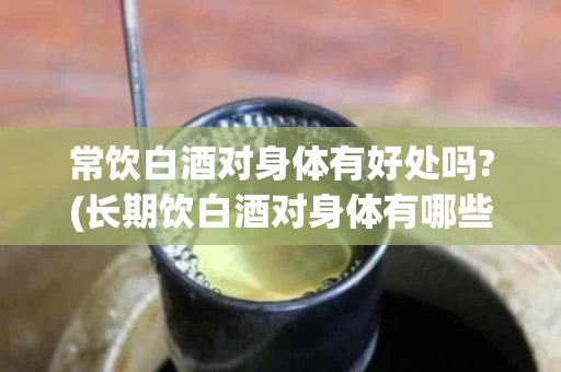 常饮白酒对身体有好处吗?(长期饮白酒对身体有哪些伤害)