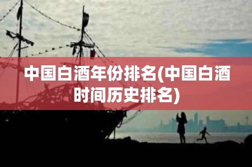 中国白酒年份排名(中国白酒时间历史排名)