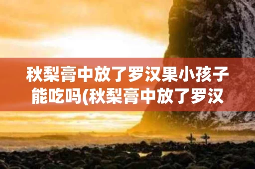 秋梨膏中放了罗汉果小孩子能吃吗(秋梨膏中放了罗汉果小孩子能吃吗有毒吗)