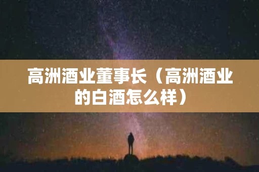 高洲酒业董事长（高洲酒业的白酒怎么样）