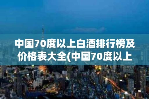 中国70度以上白酒排行榜及价格表大全(中国70度以上白酒排行榜及价格表大全图片)