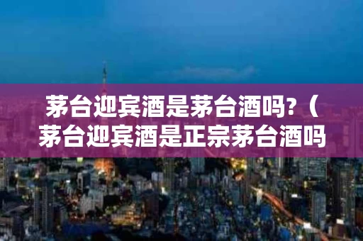茅台迎宾酒是茅台酒吗?（茅台迎宾酒是正宗茅台酒吗）