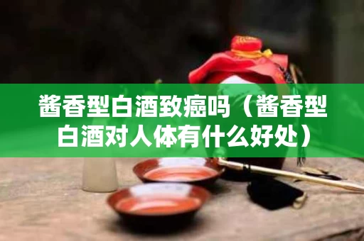 酱香型白酒致癌吗（酱香型白酒对人体有什么好处）