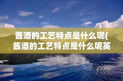 酱酒的工艺特点是什么呢(酱酒的工艺特点是什么呢英语)